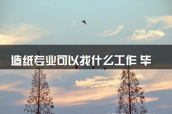 造纸专业可以找什么工作 毕业后好不好找工作