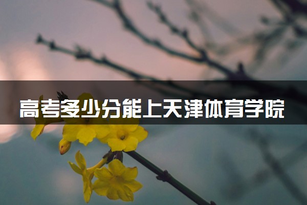 高考多少分能上天津体育学院 录取最低分是多少（2025参考）