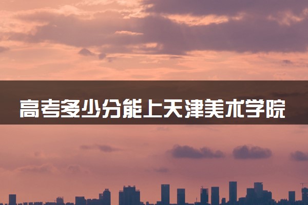 高考多少分能上天津美术学院 录取最低分是多少（2025参考）