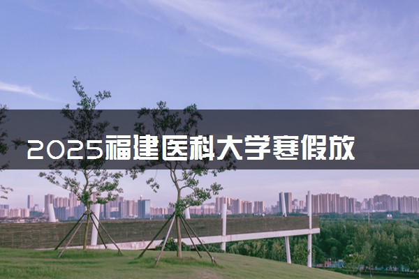 2025福建医科大学寒假放假及开学时间 一共放多少天