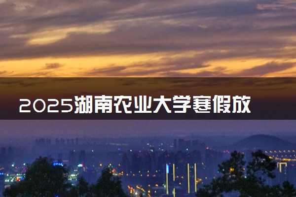 2025湖南农业大学寒假放假及开学时间 一共放多少天