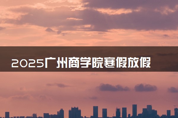 2025广州商学院寒假放假及开学时间 一共放多少天