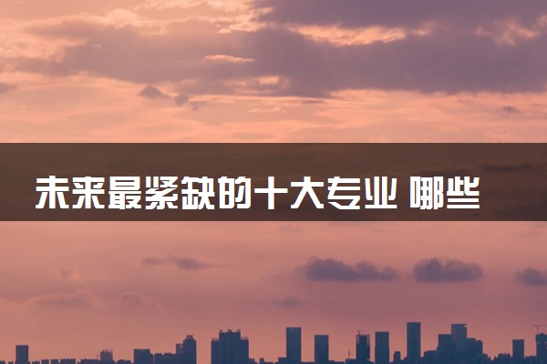未来最紧缺的十大专业 哪些专业推荐报考就业率高