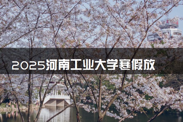 2025河南工业大学寒假放假及开学时间 一共放多少天