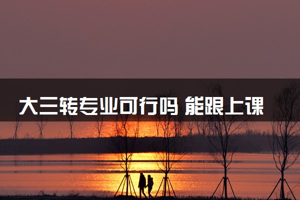 大三转专业可行吗 能跟上课程顺利毕业吗