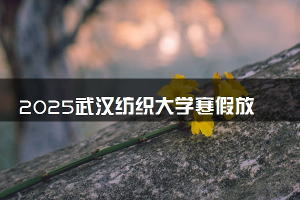 2025武汉纺织大学寒假放假及开学时间 一共放多少天