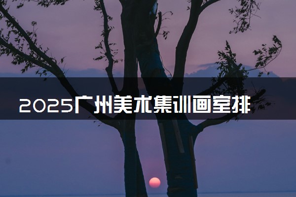 2025广州美术集训画室排名 怎么选优质正规的画室