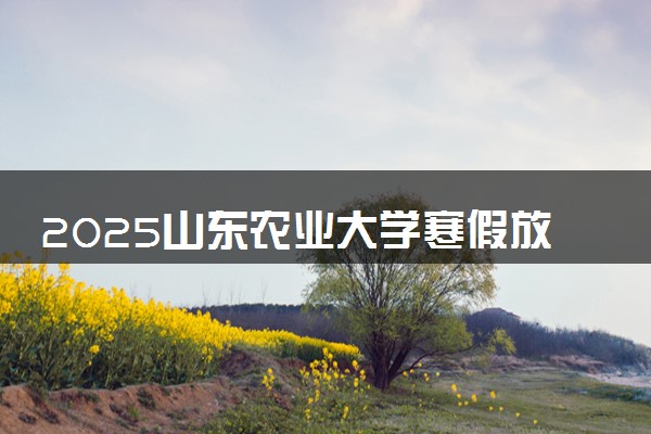 2025山东农业大学寒假放假及开学时间 一共放多少天