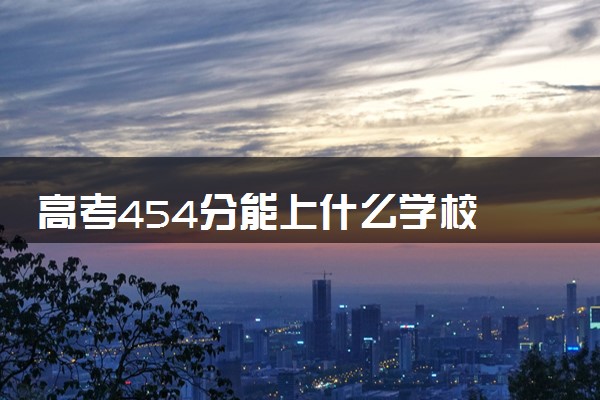 高考454分能上什么学校 哪些大学值得推荐