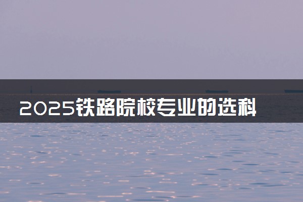 2025铁路院校专业的选科要求是什么 怎么选科比较好