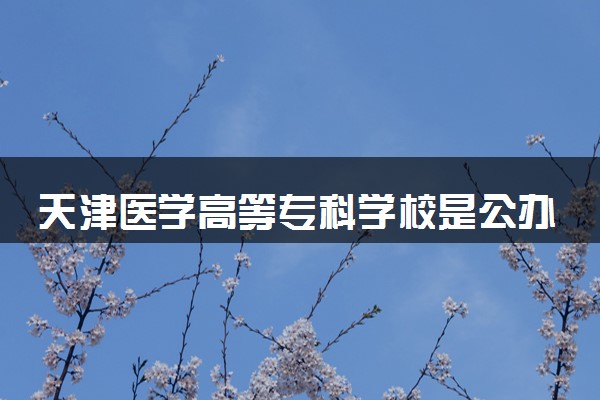 天津医学高等专科学校是公办还是民办 学校怎么样