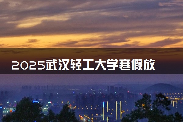 2025武汉轻工大学寒假放假及开学时间 一共放多少天