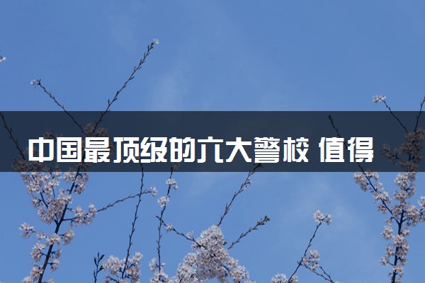 中国最顶级的六大警校 值得报的院校推荐