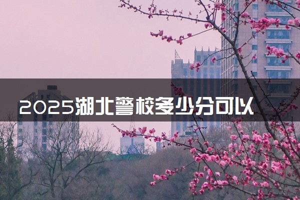 2025湖北警校多少分可以考上 上湖北警官学院要多少分