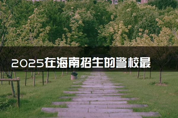 2025在海南招生的警校最低录取分数线是多少 哪所院校好