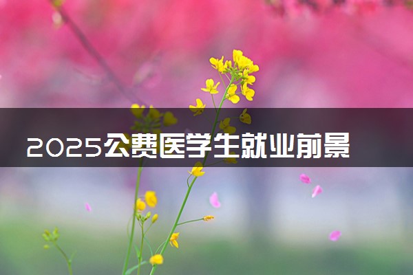 2025公费医学生就业前景如何 就业方向有哪些