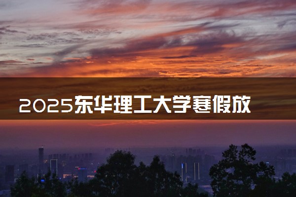 2025东华理工大学寒假放假及开学时间 一共放多少天