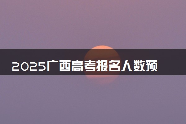 2025广西高考报名人数预测 历年报考人数汇总