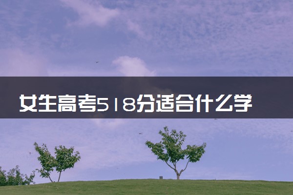 女生高考518分适合什么学校 怎么填报志愿