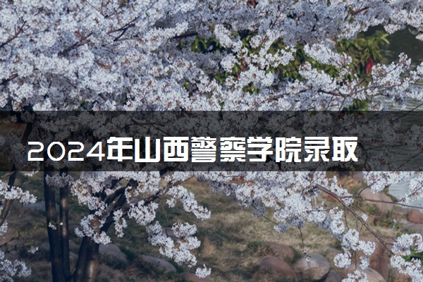 2024年山西警察学院录取分数线是多少 各省最低分数线及位次
