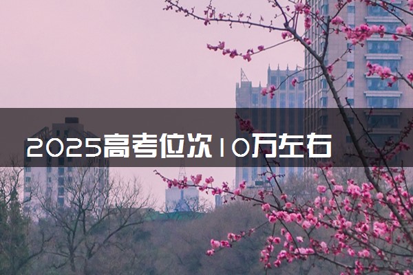 2025高考位次10万左右可以上什么学校 报考哪些大学好