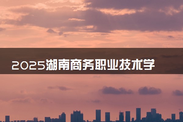 2025湖南商务职业技术学院王牌专业有哪些 什么专业分高