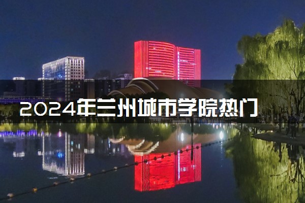 2024年兰州城市学院热门专业全国排名 有哪些专业比较好