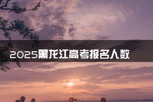 2025黑龙江高考报名人数是多少 预计多少人参加高考