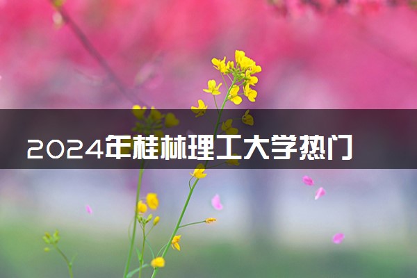 2024年桂林理工大学热门专业全国排名 有哪些专业比较好
