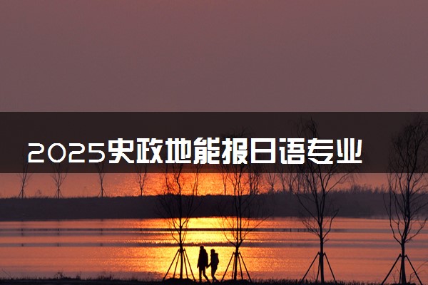 2025史政地能报日语专业吗 报考建议有哪些