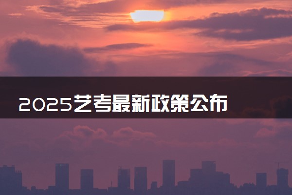 2025艺考最新政策公布 有哪些新变化