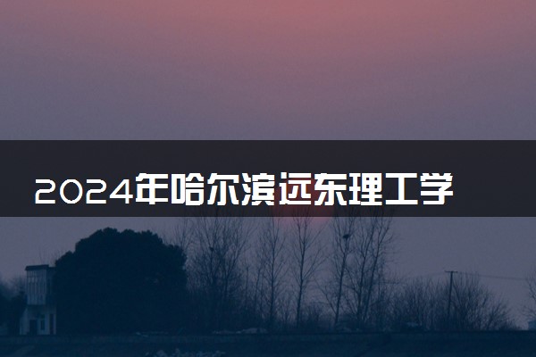 2024年哈尔滨远东理工学院录取分数线是多少 各省最低分数线及位次