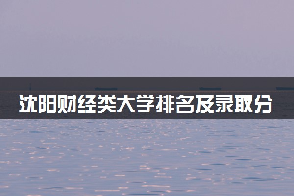 沈阳财经类大学排名及录取分数线（2025年参考）