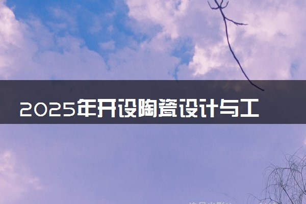 2025年开设陶瓷设计与工艺专业大学排名及评级 高校排行榜