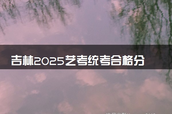 吉林2025艺考统考合格分数线公布 多少分合格