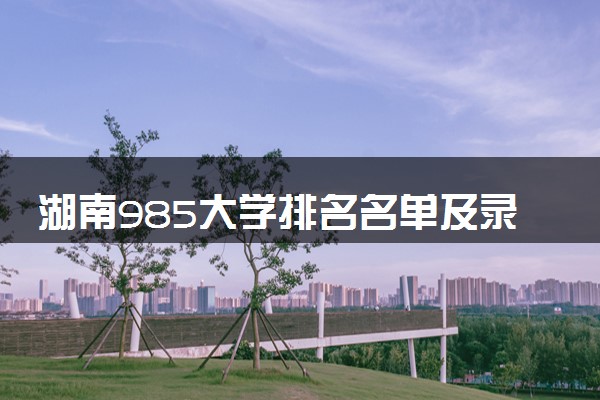 湖南985大学排名名单及录取分数线（2025年参考）