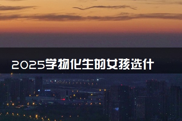 2025学物化生的女孩选什么专业好就业 哪些专业能选
