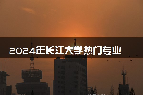 2024年长江大学热门专业全国排名 有哪些专业比较好