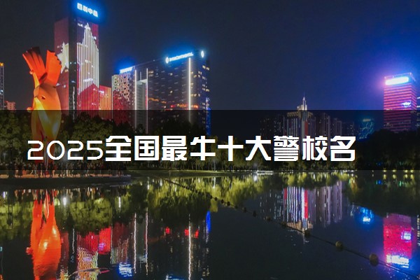 2025全国最牛十大警校名单 哪些警校实力强