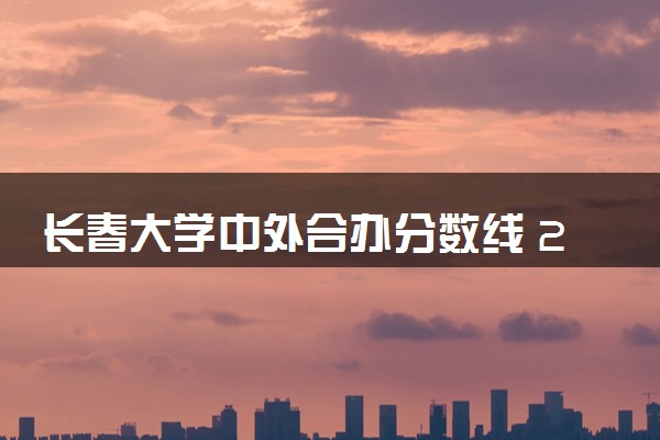 长春大学中外合办分数线 2025多少分能录取