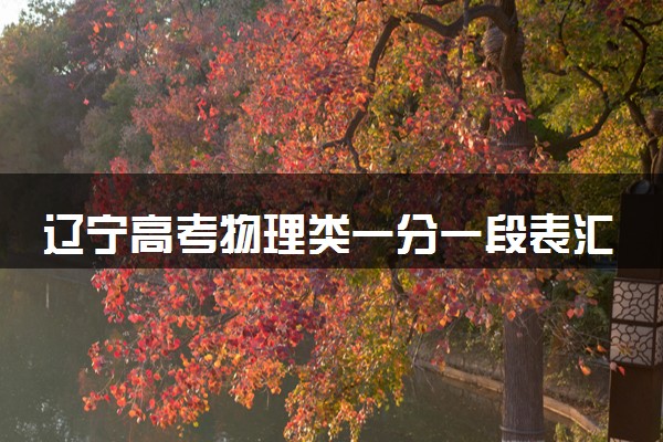 辽宁高考物理类一分一段表汇总 位次及排名查询（2025年参考）