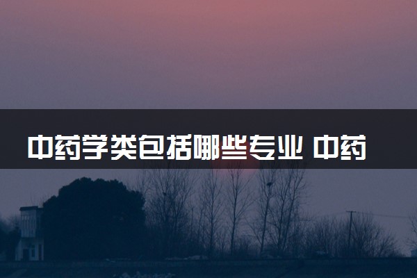 中药学类包括哪些专业 中药学类专业开设大学及专业代码