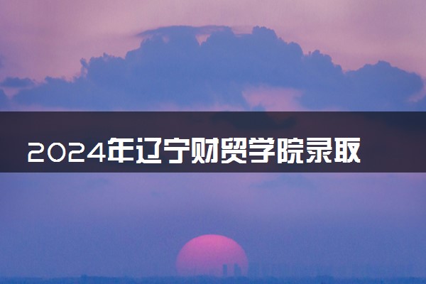 2024年辽宁财贸学院录取分数线是多少 各省最低分数线及位次