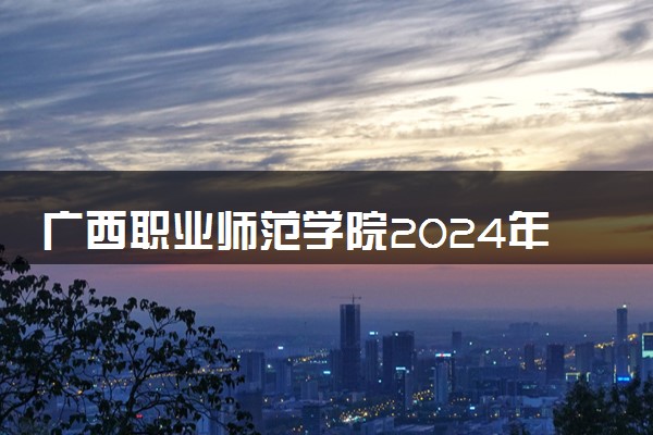 广西职业师范学院2024年各省录取分数线 多少分能考上