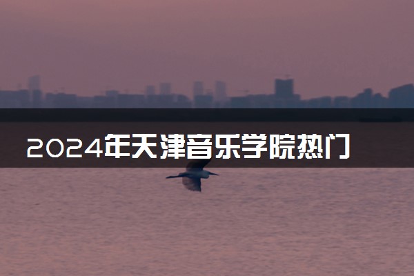 2024年天津音乐学院热门专业全国排名 有哪些专业比较好
