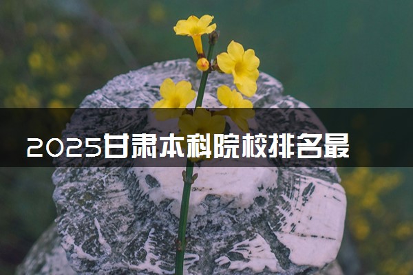 2025甘肃本科院校排名最新 本科大学排行榜【校友会】
