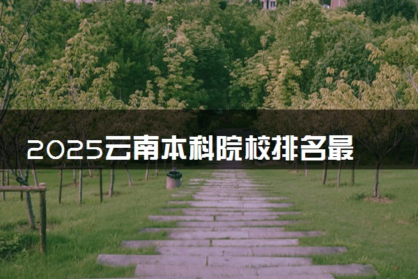 2025云南本科院校排名最新 本科大学排行榜【校友会】