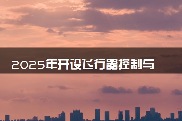 2025年开设飞行器控制与信息工程专业大学排名及评级 高校排行榜