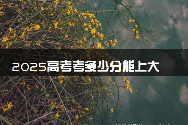 2025高考考多少分能上大学 哪些院校可以捡漏