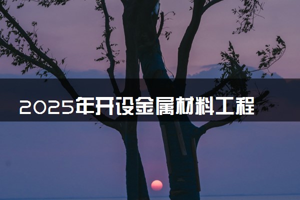 2025年开设金属材料工程专业大学排名及评级 高校排行榜